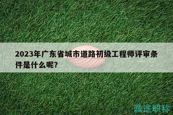 2023年廣東省城市道路初級(jí)工程師評(píng)審條件是什么呢？