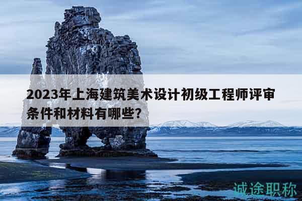 2023年上海建筑美術設計初級工程師評審條件和材料有哪些？