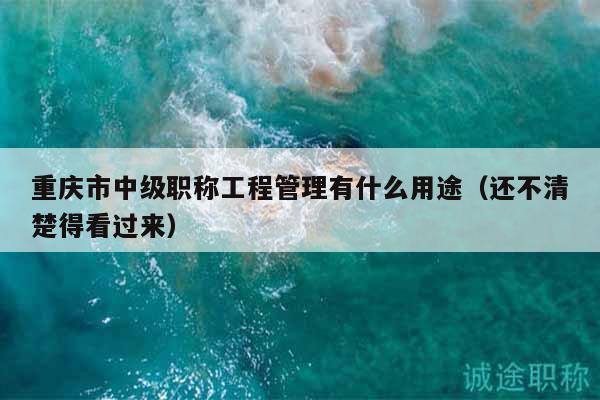 重慶市中級職稱工程管理有什么用途（還不清楚得看過來）