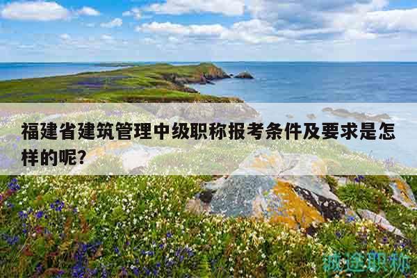福建省建筑管理中級職稱報考條件及要求是怎樣的呢？