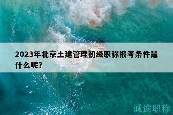 2023年北京土建管理初級職稱報考條件是什么呢？