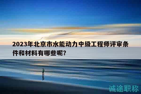 2023年北京市水能動力中級工程師評審條件和材料有哪些呢？