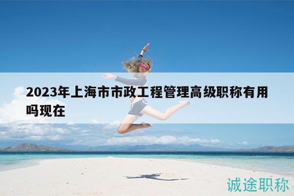 2023年上海市市政工程管理高級(jí)職稱(chēng)有用嗎現(xiàn)在