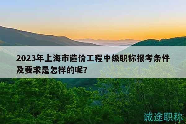 2023年上海市造價(jià)工程中級(jí)職稱報(bào)考條件及要求是怎樣的呢？