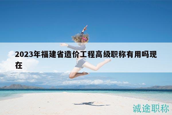 2023年福建省造價(jià)工程高級(jí)職稱有用嗎現(xiàn)在