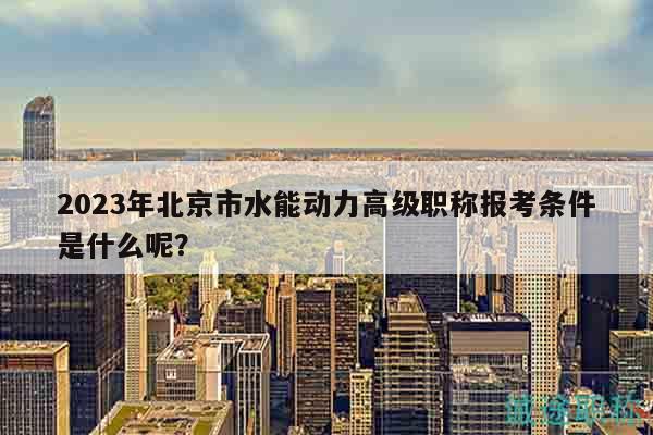 2023年北京市水能動力高級職稱報考條件是什么呢？