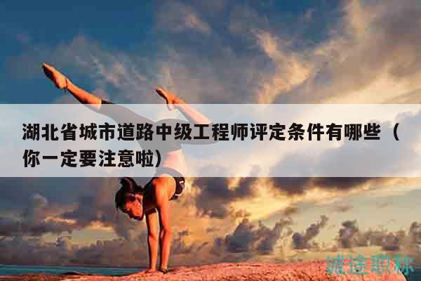 湖北省城市道路中級工程師評定條件有哪些（你一定要注意啦）