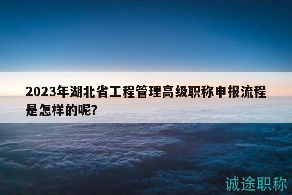 2023年湖北省工程管理高級職稱申報流程是怎樣的呢？