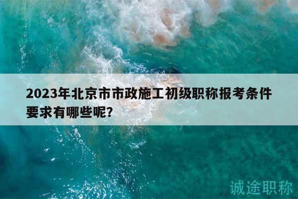 2023年北京市市政施工初級(jí)職稱報(bào)考條件要求有哪些呢？