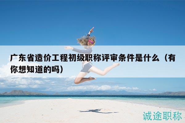 廣東省造價工程初級職稱評審條件是什么（有你想知道的嗎）