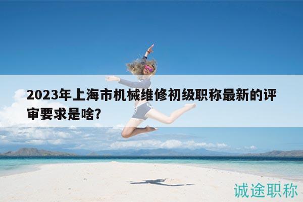 2023年上海市機(jī)械維修初級職稱最新的評審要求是啥？