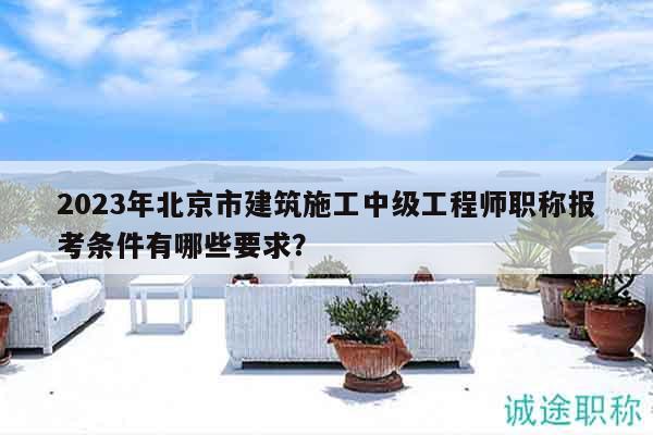 2023年北京市建筑施工中級工程師職稱報考條件有哪些要求？