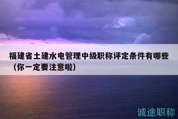 福建省土建水電管理中級(jí)職稱評(píng)定條件有哪些（你一定要注意啦）