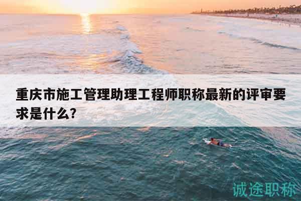 重慶市施工管理助理工程師職稱最新的評(píng)審要求是什么？