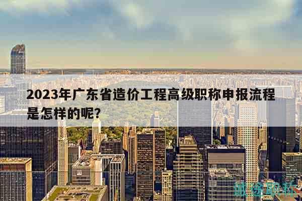 2023年廣東省造價工程高級職稱申報流程是怎樣的呢？