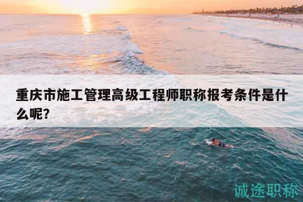 重慶市施工管理高級工程師職稱報考條件是什么呢？