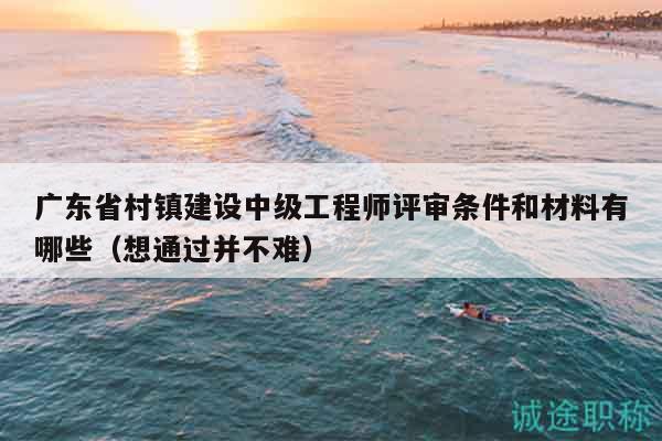 廣東省村鎮(zhèn)建設(shè)中級(jí)工程師評(píng)審條件和材料有哪些（想通過并不難）