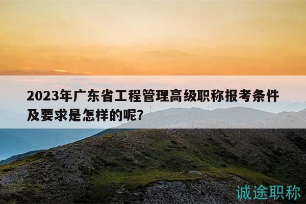 2023年廣東省工程管理高級職稱報考條件及要求是怎樣的呢？