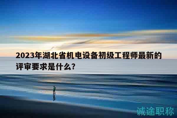 2023年湖北省機(jī)電設(shè)備初級(jí)工程師最新的評(píng)審要求是什么？