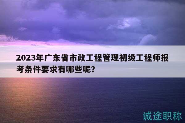 2023年廣東省市政工程管理初級工程師報考條件要求有哪些呢？
