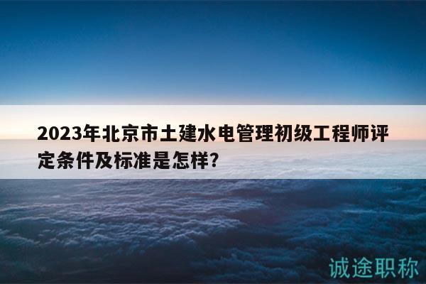 2023年北京市土建水電管理初級(jí)工程師評(píng)定條件及標(biāo)準(zhǔn)是怎樣？