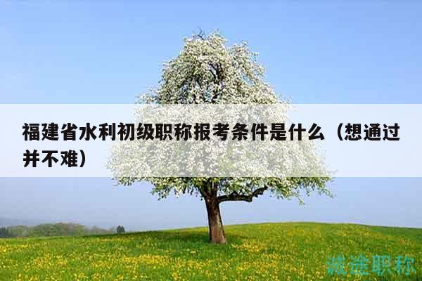 福建省水利初級職稱報考條件是什么（想通過并不難）