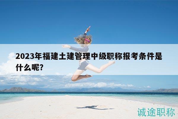 2023年福建土建管理中級職稱報考條件是什么呢？