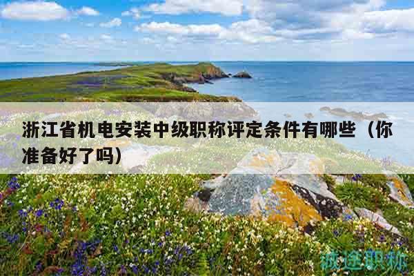 浙江省機(jī)電安裝中級職稱評定條件有哪些（你準(zhǔn)備好了嗎）