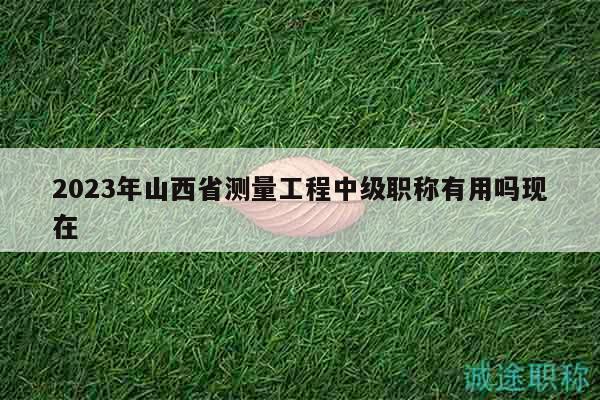 2023年山西省測量工程中級職稱有用嗎現(xiàn)在