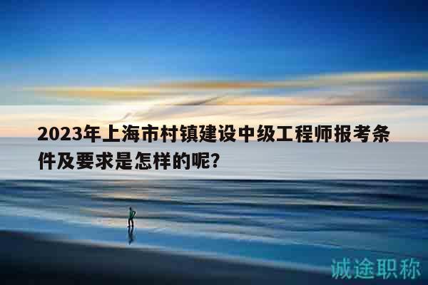 2023年上海市村鎮(zhèn)建設(shè)中級工程師報(bào)考條件及要求是怎樣的呢？