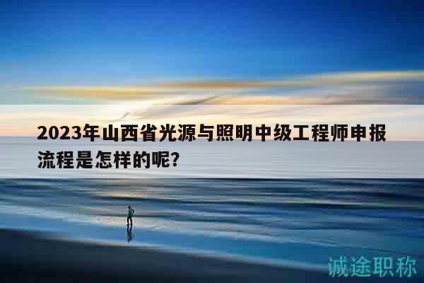 2023年山西省光源與照明中級(jí)工程師申報(bào)流程是怎樣的呢？