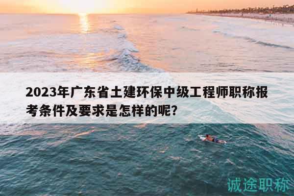 2023年廣東省土建環(huán)保中級工程師職稱報考條件及要求是怎樣的呢？