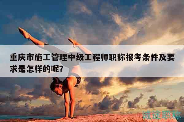 重慶市施工管理中級工程師職稱報考條件及要求是怎樣的呢？