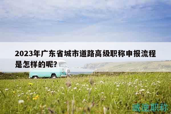 2023年廣東省城市道路高級職稱申報(bào)流程是怎樣的呢？
