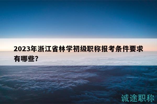 2023年浙江省林學(xué)初級職稱報考條件要求有哪些？