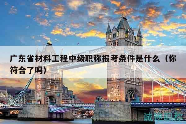 廣東省材料工程中級職稱報考條件是什么（你符合了嗎）