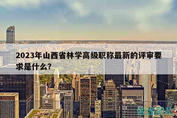 2023年山西省林學高級職稱最新的評審要求是什么？