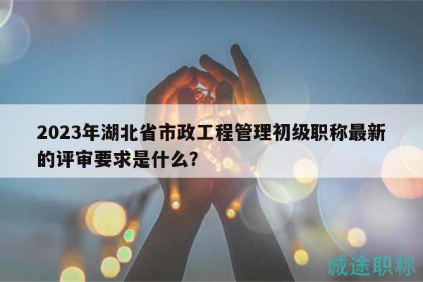 2023年湖北省市政工程管理初級職稱最新的評審要求是什么？