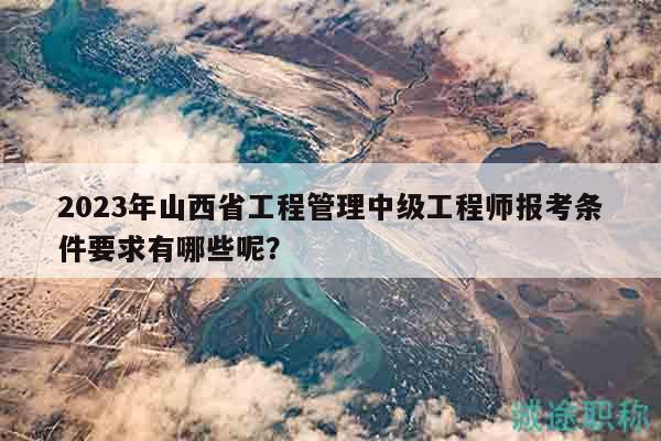 2023年山西省工程管理中級工程師報考條件要求有哪些呢？