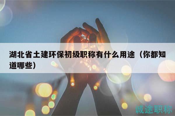 湖北省土建環(huán)保初級職稱有什么用途（你都知道哪些）