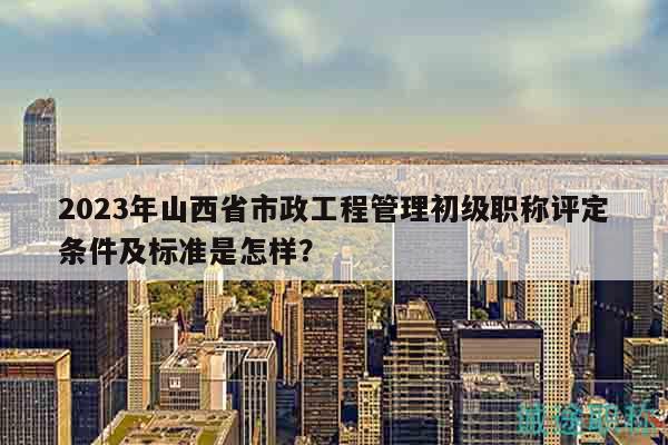 2023年山西省市政工程管理初級(jí)職稱評(píng)定條件及標(biāo)準(zhǔn)是怎樣？