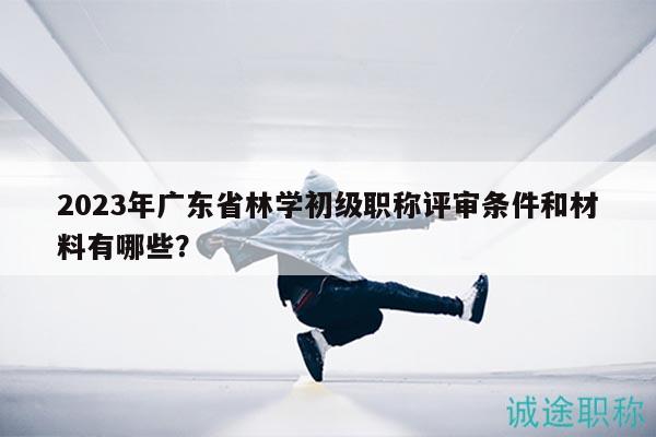 2023年廣東省林學初級職稱評審條件和材料有哪些？