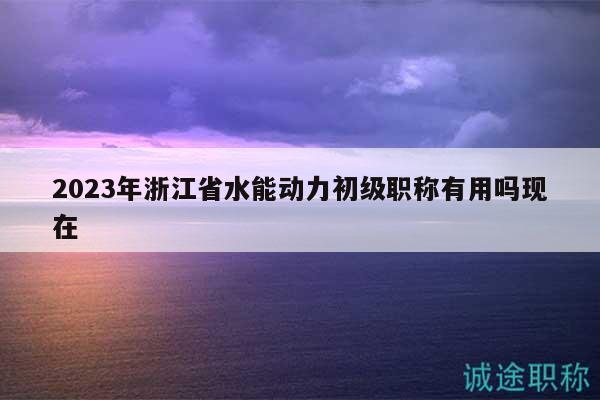 2023年浙江省水能動力初級職稱有用嗎現(xiàn)在