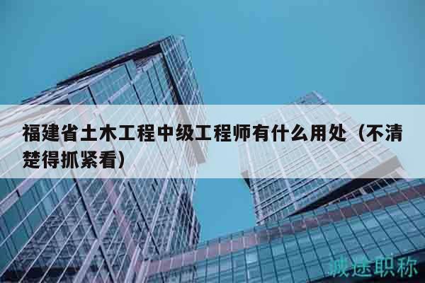 福建省土木工程中級(jí)工程師有什么用處（不清楚得抓緊看）