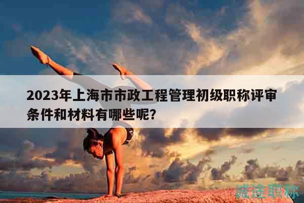 2023年上海市市政工程管理初級職稱評審條件和材料有哪些呢？