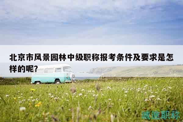 北京市風景園林中級職稱報考條件及要求是怎樣的呢？