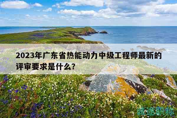 2023年廣東省熱能動(dòng)力中級(jí)工程師最新的評(píng)審要求是什么？
