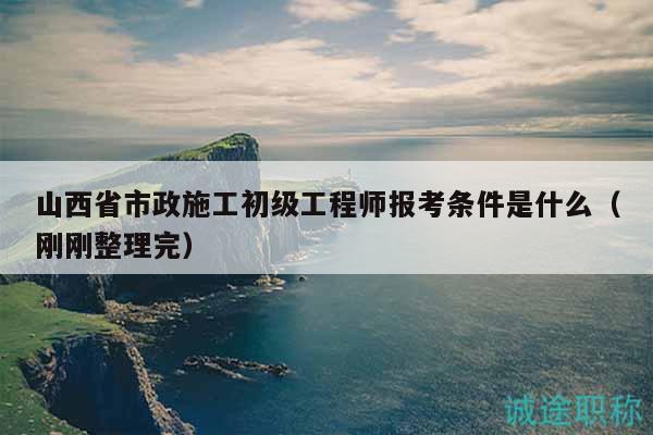 山西省市政施工初級工程師報考條件是什么（剛剛整理完）