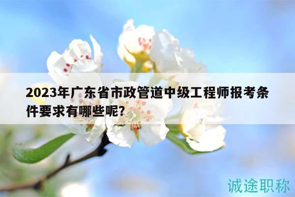 2023年廣東省市政管道中級工程師報考條件要求有哪些呢？