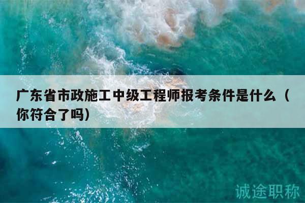 廣東省市政施工中級工程師報考條件是什么（你符合了嗎）